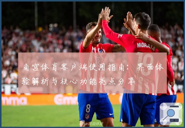 南宫体育客户端使用指南：界面体验解析与核心功能亮点分享