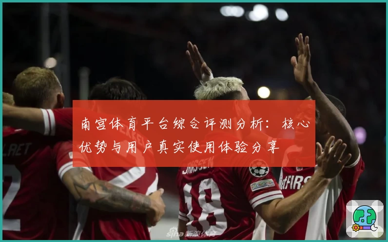南宫体育平台综合评测分析：核心优势与用户真实使用体验分享