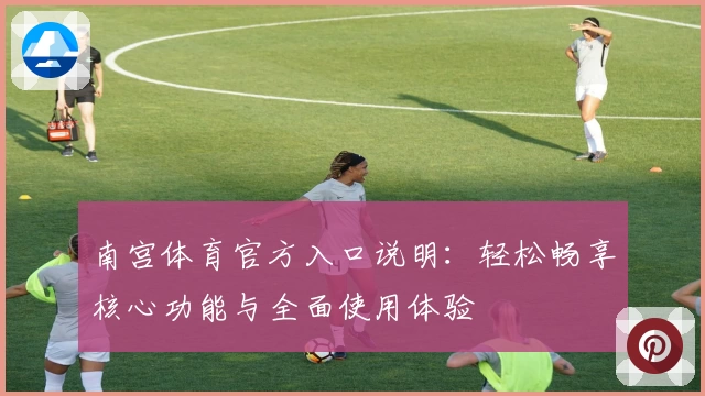 南宫体育官方入口说明：轻松畅享核心功能与全面使用体验