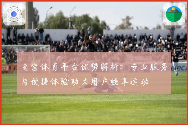 南宫体育平台优势解析：专业服务与便捷体验助力用户畅享运动