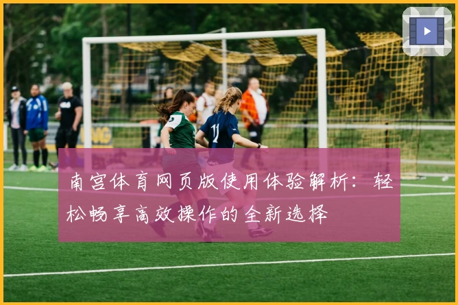 南宫体育网页版使用体验解析：轻松畅享高效操作的全新选择